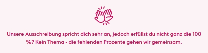 Unsere Ausschreibung spricht dich sehr an, jedoch erfüllst du nicht ganz die 100 %? Kein Thema - die fehlenden Prozente gehen wir gemeinsam.